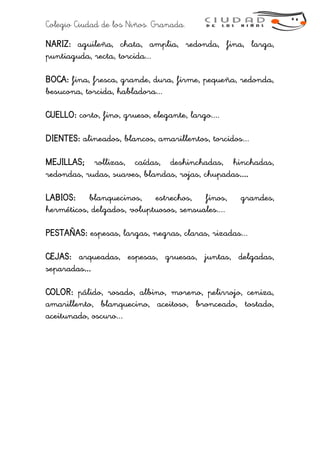 Colegio Ciudad de los Niños. Granada.
NARIZ: aguileña, chata, amplia, redonda, fina, larga,
puntiaguda, recta, torcida...
BOCA: fina, fresca, grande, dura, firme, pequeña, redonda,
besucona, torcida, habladora...
CUELLO: corto, fino, grueso, elegante, largo....
DIENTES: alineados, blancos, amarillentos, torcidos...
MEJILLAS; rollizas, caídas, deshinchadas, hinchadas,
redondas, rudas, suaves, blandas, rojas, chupadas....
LABIOS: blanquecinos, estrechos, finos, grandes,
herméticos, delgados, voluptuosos, sensuales....
PESTAÑAS: espesas, largas, negras, claras, rizadas...
CEJAS: arqueadas, espesas, gruesas, juntas, delgadas,
separadas...
COLOR: pálido, rosado, albino, moreno, pelirrojo, ceniza,
amarillento, blanquecino, aceitoso, bronceado, tostado,
aceitunado, oscuro...
 