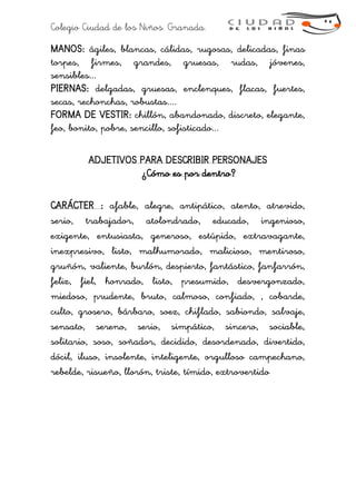 Colegio Ciudad de los Niños. Granada.
MANOS: ágiles, blancas, cálidas, rugosas, delicadas, finas
torpes, firmes, grandes, gruesas, rudas, jóvenes,
sensibles...
PIERNAS: delgadas, gruesas, enclenques, flacas, fuertes,
secas, rechonchas, robustas....
FORMA DE VESTIR: chillón, abandonado, discreto, elegante,
feo, bonito, pobre, sencillo, sofisticado...
ADJETIVOS PARA DESCRIBIR PERSONAJES
¿Cómo es por dentro?
CARÁCTER : afable, alegre, antipático, atento, atrevido,
serio, trabajador, atolondrado, educado, ingenioso,
exigente, entusiasta, generoso, estúpido, extravagante,
inexpresivo, listo, malhumorado, malicioso, mentiroso,
gruñón, valiente, burlón, despierto, fantástico, fanfarrón,
feliz, fiel, honrado, listo, presumido, desvergonzado,
miedoso, prudente, bruto, calmoso, confiado, , cobarde,
culto, grosero, bárbaro, soez, chiflado, sabiondo, salvaje,
sensato, sereno, serio, simpático, sincero, sociable,
solitario, soso, soñador, decidido, desordenado, divertido,
dócil, iluso, insolente, inteligente, orgulloso campechano,
rebelde, risueño, llorón, triste, tímido, extrovertido
 