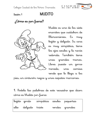 Colegio Ciudad de los Niños. Granada.
Sesión 1 MUDITO
¿Cómo es por fuera?
Mudito es uno de los siete
enanitos que cuidaban de
Blancanieves. Es muy
bajito y delgado. Su cara
es muy simpática, tiene
los ojos azules y la nariz
redonda. También tiene
unas grandes manos.
Lleva puesto un gorro
morado, una camisa
verde que le llega a los
pies, un cinturón negro y unos zapatos marrones.
1. Rodela las palabras de este recuadro que dicen
cómo es Mudito por fuera:
bajito gordo simpática azules pequeñas
alto delgado triste verdes grandes
 