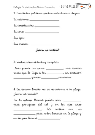 Colegio Ciudad de los Niños. Granada.
2. Escribe las palabras que has rodeado en su lugar:
Su estatura: ___________________
Su constitución: ________________
Su cara: ______________________
Sus ojos: _____________________
Sus manos: __________________
¿Cómo va vestido?
3. Vuelve a leer el texto y completa:
Lleva puesto un gorro ___________, una camisa
verde que le llega a los __________, un cinturón
___________ y unos ___________marrones.
4 En verano Mudito va de vacaciones a la playa.
¿Cómo irá vestido?
En la cabeza llevará puesta una ____________
para protegerse del sol y en los ojos unas
__________________. Irá vestido con un
______________ para poder bañarse en la playa y
en los pies llevará ______________.
 