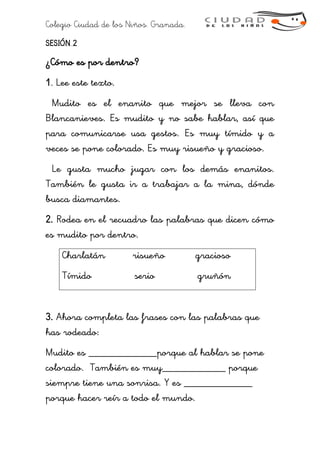 Colegio Ciudad de los Niños. Granada.
SESIÓN 2
¿Cómo es por dentro?
1. Lee este texto.
Mudito es el enanito que mejor se lleva con
Blancanieves. Es mudito y no sabe hablar, así que
para comunicarse usa gestos. Es muy tímido y a
veces se pone colorado. Es muy risueño y gracioso.
Le gusta mucho jugar con los demás enanitos.
También le gusta ir a trabajar a la mina, dónde
busca diamantes.
2. Rodea en el recuadro las palabras que dicen cómo
es mudito por dentro.
Charlatán risueño gracioso
Tímido serio gruñón
3. Ahora completa las frases con las palabras que
has rodeado:
Mudito es _____________porque al hablar se pone
colorado. También es muy____________ porque
siempre tiene una sonrisa. Y es _____________
porque hacer reír a todo el mundo.
 