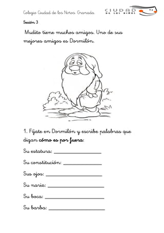Colegio Ciudad de los Niños. Granada.
Sesión 3
Mudito tiene muchos amigos. Uno de sus
mejores amigos es Dormilón.
1. Fíjate en Dormilón y escribe palabras que
digan cómo es por fuera:
Su estatura: ________________
Su constitución: _____________
Sus ojos: ___________________
Su nariz: ___________________
Su boca: ____________________
Su barba: ___________________
 