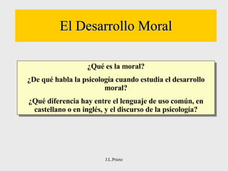 El Desarrollo Moral J.L.Prieto ¿Qué es la moral? ¿De qué habla la psicología cuando estudia el desarrollo moral? ¿Qué diferencia hay entre el lenguaje de uso común, en castellano o en inglés, y el discurso de la psicología? 