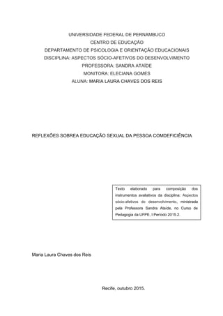 UNIVERSIDADE FEDERAL DE PERNAMBUCO
CENTRO DE EDUCAÇÃO
DEPARTAMENTO DE PSICOLOGIA E ORIENTAÇÃO EDUCACIONAIS
DISCIPLINA: ASPECTOS SÓCIO-AFETIVOS DO DESENVOLVIMENTO
PROFESSORA: SANDRA ATAÍDE
MONITORA: ELECIANA GOMES
ALUNA: MARIA LAURA CHAVES DOS REIS
REFLEXÕES SOBREA EDUCAÇÃO SEXUAL DA PESSOA COMDEFICIÊNCIA
Maria Laura Chaves dos Reis
Recife, outubro 2015.
Texto elaborado para composição dos
instrumentos avaliativos da disciplina: Aspectos
sócio-afetivos do desenvolvimento, ministrada
pela Professora Sandra Ataíde, no Curso de
Pedagogia da UFPE, I Período 2015.2.
 