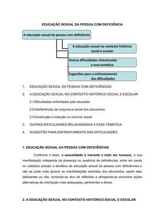 EDUCAÇÃO SEXUAL DA PESSOA COM DEFICIÊNCIA
1. EDUCAÇÃO SEXUAL DA PESSOA COM DEFICIÊNCIAS
2. A EDUCAÇÃO SEXUAL NO CONTEXTO HISTÓRICO SOCIAL E ESCOLAR
2.1Dificuldades enfrentadas pelo educador
2.2Interferências da conjuntura social dos educandos
2.3Construção e inserção no convívio social
3. OUTRAS DIFICULDADES RELACIONADAS A ESSA TEMÁTICA
4. SUGESTÃO PARA ENFRENTAMENTO DAS DIFICULDADES
1. EDUCAÇÃO SEXUAL DA PESSOA COM DEFICIÊNCIAS
Conforme o texto, a sexualidade é inerente a todo ser humano, e sua
manifestação independe da presença ou ausência de deficiências; entra em pauta
no cotidiano escolar a temática da educação sexual da pessoa com deficiências e
não se pode mais ignorar as manifestações advindas dos educandos, sejam eles
deficientes ou não, tornando-se alvo de reflexões e almejando-se encontrar ações
alternativas de orientação mais adequadas, pertinentes e éticas.
2. A EDUCAÇÃO SEXUAL NO CONTEXTO HISTÓRICO SOCIAL E ESCOLAR
A educação sexual da pessoa com deficiência
A educação sexual no contexto histórico
social e escolar
Outras dificuldades relacionadas
a essa temática
Sugestões para o enfrentamento
das dificuldades
 