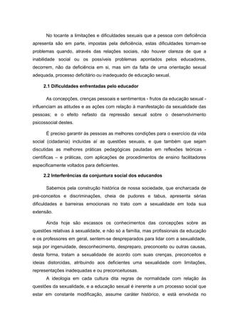 No tocante a limitações e dificuldades sexuais que a pessoa com deficiência
apresenta são em parte, impostas pela deficiência, estas dificuldades tornam-se
problemas quando, através das relações sociais, não houver clareza de que a
inabilidade social ou os possíveis problemas apontados pelos educadores,
decorrem, não da deficiência em si, mas sim da falta de uma orientação sexual
adequada, processo deficitário ou inadequado de educação sexual.
2.1 Dificuldades enfrentadas pelo educador
As concepções, crenças pessoais e sentimentos - frutos da educação sexual -
influenciam as atitudes e as ações com relação à manifestação da sexualidade das
pessoas; e o efeito nefasto da repressão sexual sobre o desenvolvimento
psicossocial destes.
É preciso garantir às pessoas as melhores condições para o exercício da vida
social (cidadania) incluídas aí as questões sexuais, e que também que sejam
discutidas as melhores práticas pedagógicas pautadas em reflexões teóricas -
científicas – e práticas, com aplicações de procedimentos de ensino facilitadores
especificamente voltados para deficientes.
2.2 Interferências da conjuntura social dos educandos
Sabemos pela construção histórica de nossa sociedade, que encharcada de
pré-conceitos e discriminações, cheia de pudores e tabus, apresenta sérias
dificuldades e barreiras emocionais no trato com a sexualidade em toda sua
extensão.
Ainda hoje são escassos os conhecimentos das concepções sobre as
questões relativas à sexualidade, e não só a família, mas profissionais da educação
e os professores em geral, sentem-se despreparados para lidar com a sexualidade,
seja por ingenuidade, desconhecimento, despreparo, preconceito ou outras causas,
desta forma, tratam a sexualidade de acordo com suas crenças, preconceitos e
ideias distorcidas, atribuindo aos deficientes uma sexualidade com limitações,
representações inadequadas e ou preconceituosas.
A ideologia em cada cultura dita regras de normalidade com relação às
questões da sexualidade, e a educação sexual é inerente a um processo social que
estar em constante modificação, assume caráter histórico, e está envolvida no
 