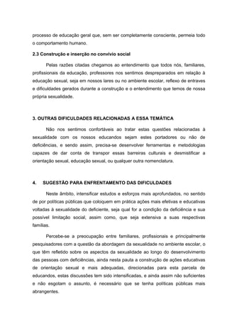 processo de educação geral que, sem ser completamente consciente, permeia todo
o comportamento humano.
2.3 Construção e inserção no convívio social
Pelas razões citadas chegamos ao entendimento que todos nós, familiares,
profissionais da educação, professores nos sentimos despreparados em relação à
educação sexual, seja em nossos lares ou no ambiente escolar, reflexo de entraves
e dificuldades gerados durante a construção e o entendimento que temos de nossa
própria sexualidade.
3. OUTRAS DIFICULDADES RELACIONADAS A ESSA TEMÁTICA
Não nos sentimos confortáveis ao tratar estas questões relacionadas à
sexualidade com os nossos educandos sejam estes portadores ou não de
deficiências, e sendo assim, precisa-se desenvolver ferramentas e metodologias
capazes de dar conta de transpor essas barreiras culturais e desmistificar a
orientação sexual, educação sexual, ou qualquer outra nomenclatura.
4. SUGESTÃO PARA ENFRENTAMENTO DAS DIFICULDADES
Neste âmbito, intensificar estudos e esforços mais aprofundados, no sentido
de por políticas públicas que coloquem em prática ações mais efetivas e educativas
voltadas à sexualidade do deficiente, seja qual for a condição da deficiência e sua
possível limitação social, assim como, que seja extensiva a suas respectivas
famílias.
Percebe-se a preocupação entre familiares, profissionais e principalmente
pesquisadores com a questão da abordagem da sexualidade no ambiente escolar, o
que têm refletido sobre os aspectos da sexualidade ao longo do desenvolvimento
das pessoas com deficiências, ainda nesta pauta a construção de ações educativas
de orientação sexual e mais adequadas, direcionadas para esta parcela de
educandos, estas discussões tem sido intensificadas, e ainda assim não suficientes
e não esgotam o assunto, é necessário que se tenha políticas públicas mais
abrangentes.
 