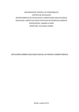 UNIVERSIDADE FEDERAL DE PERNAMBUCO
CENTRO DE EDUCAÇÃO
DEPARTAMENTO DE PSICOLOGIA E ORIENTAÇÃO EDUCACIONAIS
DISCIPLINA: ASPECTOS SÓCIO-AFETIVOS DO DESENVOLVIMENTO
PROFESSORA: SANDRA ATAÍDE
MONITORA: ELECIANA GOMES
REFLEXÕES SOBREA EDUCAÇÃO SEXUAL DA PESSOA COMDEFICIÊNCIA
Recife, outubro 2015
 