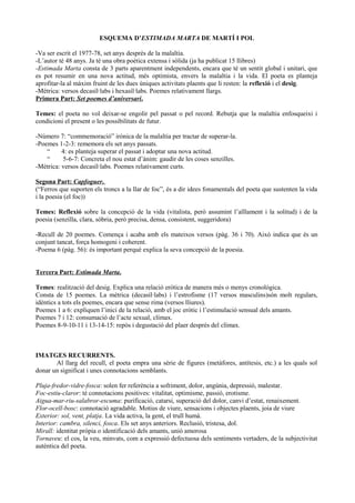 ESQUEMA D’ESTIMADA MARTA DE MARTÍ I POL
-Va ser escrit el 1977-78, set anys després de la malaltia.
-L’autor té 48 anys. Ja té una obra poètica extensa i sòlida (ja ha publicat 15 llibres)
-Estimada Marta consta de 3 parts aparentment independents, encara que té un sentit global i unitari, que
es pot resumir en una nova actitud, més optimista, envers la malaltia i la vida. El poeta es planteja
aprofitar-la al màxim fruint de les dues úniques activitats plaents que li resten: la reflexió i el desig.
-Mètrica: versos decasíl·labs i hexasíl·labs. Poemes relativament llargs.
Primera Part: Set poemes d’aniversari.
Temes: el poeta no vol deixar-se engolir pel passat o pel record. Rebutja que la malaltia enfosqueixi i
condicioni el present o les possibilitats de futur.
-Número 7: “commemoració” irònica de la malaltia per tractar de superar-la.
-Poemes 1-2-3: rememora els set anys passats.
“ 4: es planteja superar el passat i adoptar una nova actitud.
“ 5-6-7: Concreta el nou estat d’ànim: gaudir de les coses senzilles.
-Mètrica: versos decasíl·labs. Poemes relativament curts.
Segona Part: Capfoguer.
(“Ferros que suporten els troncs a la llar de foc”, és a dir idees fonamentals del poeta que sustenten la vida
i la poesia (el foc))
Temes: Reflexió sobre la concepció de la vida (vitalista, però assumint l’aïllament i la solitud) i de la
poesia (senzilla, clara, sòbria, però precisa, densa, consistent, suggeridora)
-Recull de 20 poemes. Comença i acaba amb els mateixos versos (pàg. 36 i 70). Això indica que és un
conjunt tancat, força homogeni i coherent.
-Poema 6 (pàg. 56): és important perquè explica la seva concepció de la poesia.
Tercera Part: Estimada Marta.
Temes: realització del desig. Explica una relació eròtica de manera més o menys cronològica.
Consta de 15 poemes. La mètrica (decasíl·labs) i l’estrofisme (17 versos masculins)són molt regulars,
idèntics a tots els poemes, encara que sense rima (versos lliures).
Poemes 1 a 6: expliquen l’inici de la relació, amb el joc eròtic i l’estimulació sensual dels amants.
Poemes 7 i 12: consumació de l’acte sexual, clímax.
Poemes 8-9-10-11 i 13-14-15: repòs i degustació del plaer després del clímax.
IMATGES RECURRENTS.
Al llarg del recull, el poeta empra una sèrie de figures (metàfores, antítesis, etc.) a les quals sol
donar un significat i unes connotacions semblants.
Pluja-fredor-vidre-fosca: solen fer referència a sofriment, dolor, angúnia, depressió, malestar.
Foc-estiu-claror: té connotacions positives: vitalitat, optimisme, passió, erotisme.
Aigua-mar-riu-salabror-escuma: purificació, catarsi, superació del dolor, canvi d’estat, renaixement.
Flor-ocell-bosc: connotació agradable. Motius de viure, sensacions i objectes plaents, joia de viure
Exterior: sol, vent, platja. La vida activa, la gent, el trull humà.
Interior: cambra, silenci, fosca. Els set anys anteriors. Reclusió, tristesa, dol.
Mirall: identitat pròpia o identificació dels amants, unió amorosa
Tornaveu: el cos, la veu, minvats, com a expressió defectuosa dels sentiments vertaders, de la subjectivitat
autèntica del poeta.
 