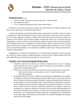 Oración – XXXV Semana de la familia
Diócesis de Cádiz y Ceuta

- Comienzo del acto (en pie)




Canto de entrada: “Reunidos en el nombre del Señor” – Sale el sacerdote
Bienvenida del sacerdote
(Sentados) Palabras de explicación sobre la semana de la familia:

Celebramos un año más la semana de la familia. En nuestra diócesis, es la XXXV semana que tiene
lugar, esta vez, bajo el lema “La verdad del amor humano”.
La semana de la familia tiene como fin celebrar juntos la alegría de la fe en familia, rezar juntos por ella
y evangelizar por medio del testimonio. En efecto, durante esta semana, se trata, por un lado, de celebrar,
orar y vivir juntos, reflexionar, y disfrutar en familia. Esto nos hará estar más en comunión con el Señor, con
la Iglesia y entre nosotros. De esta manera, también pretende esta semana ser un momento fuerte de
evangelización, en que, por medio de nuestro testimonio, podamos anunciar a todos, el valor de la familia,
como verdadero don de Dios, la dignidad de la persona humana, desde su concepción hasta su muerte
natural, anunciar que es posible vivir la familia como verdadera Iglesia doméstica, en la que los niños
conozcan a Dios desde pequeños y se rece en familia; en definitiva, proclamar que “el Señor está grande con
nosotros y estamos alegres”.
Dispongámonos a comenzar esta celebración, con el corazón abierto y dispuesto a recibir las gracias
que el Señor nos quiera conceder, y tengamos presentes en nuestra oración a todas aquellas familias que
pasan dificultades, que no tienen fe, pero que están tan cerca de nosotros.

- Procesión con un icono de la Sagrada Familia y flores






“Queremos comenzar este momento de oración, introduciendo este icono de la Sagrada
Familia. Que ellos sean nuestro modelo, nuestros intercesores. Que cada familia se asemeje
cada día más a la familia de Nazareth”.
Procesión con el icono y flores llevado por una familia. Se pone en lugar visible, cerca del altar.
- Mientras entra el icono, se va cantando una canción: “Como el Padre me amó”
- O leyendo lo siguiente:
De Benedicto XVI sobre la familia: “La familia es un fundamento indispensable en la sociedad y
los pueblos, así como un bien insustituible para los hijos, dignos de venir a la vida como fruto del
amor, de la donación total y generosa de los padres. Como puso de manifiesto Jesús honrando a
la Virgen María y a San José, la familia ocupa un lugar primario en la educación de la persona.
Es una verdadera escuela de humanidad y valores perennes. Nadie se ha dado el ser a sí mismo.
Hemos recibido de otros la vida, que se desarrolla y madura con las verdades y valores que
aprendemos en la relación y comunión con los demás. En este sentido, la familia fundada en el
matrimonio indisoluble entre un hombre y una mujer expresa esta dimensión relacional, filial y
comunitaria, y es el ámbito donde el hombre puede nacer con dignidad, crecer y desarrollarse
de un modo integral.” (Cf. Homilía en la Santa Misa del V Encuentro Mundial de las Familias,
Valencia, 9 de julio de 2006).

 