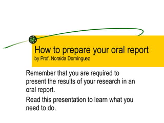 How to prepare your oral report by Prof. Noraida Domínguez  Remember that you are required to present the results of your research in an oral report.  Read this presentation to learn what you need to do. 