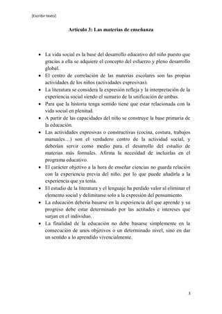[Escribir texto]
3
Artículo 3: Las materias de enseñanza
 La vida social es la base del desarrollo educativo del niño puesto que
gracias a ella se adquiere el concepto del esfuerzo y pleno desarrollo
global.
 El centro de correlación de las materias escolares son las propias
actividades de los niños (actividades expresivas).
 La literatura se considera la expresión refleja y la interpretación de la
experiencia social siendo el sumario de la unificación de ambas.
 Para que la historia tenga sentido tiene que estar relacionada con la
vida social en plenitud.
 A partir de las capacidades del niño se construye la base primaria de
la educación.
 Las actividades expresivas o constructivas (cocina, costura, trabajos
manuales…) son el verdadero centro de la actividad social, y
deberían servir como medio para el desarrollo del estudio de
materias más formales. Afirma la necesidad de incluirlas en el
programa educativo.
 El carácter objetivo a la hora de enseñar ciencias no guarda relación
con la experiencia previa del niño, por lo que puede añadirla a la
experiencia que ya tenía.
 El estudio de la literatura y el lenguaje ha perdido valor al eliminar el
elemento social y delimitarse solo a la expresión del pensamiento.
 La educación debería basarse en la experiencia del que aprende y su
progreso debe estar determinado por las actitudes e intereses que
surjan en el individuo.
 La finalidad de la educación no debe basarse simplemente en la
consecución de unos objetivos o un determinado nivel, sino en dar
un sentido a lo aprendido vivencialmente.
 