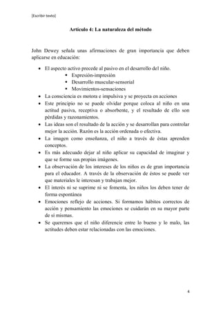 [Escribir texto]
4
Artículo 4: La naturaleza del método
John Dewey señala unas afirmaciones de gran importancia que deben
aplicarse en educación:
 El aspecto activo precede al pasivo en el desarrollo del niño.
 Expresión-impresión
 Desarrollo muscular-sensorial
 Movimientos-sensaciones
 La consciencia es motora e impulsiva y se proyecta en acciones
 Este principio no se puede olvidar porque coloca al niño en una
actitud pasiva, receptiva o absorbente, y el resultado de ello son
pérdidas y razonamientos.
 Las ideas son el resultado de la acción y se desarrollan para controlar
mejor la acción. Razón es la acción ordenada o efectiva.
 La imagen como enseñanza, el niño a través de éstas aprenden
conceptos.
 Es más adecuado dejar al niño aplicar su capacidad de imaginar y
que se forme sus propias imágenes.
 La observación de los intereses de los niños es de gran importancia
para el educador. A través de la observación de éstos se puede ver
que materiales le interesan y trabajan mejor.
 El interés ni se suprime ni se fomenta, los niños los deben tener de
forma espontánea
 Emociones reflejo de acciones. Si formamos hábitos correctos de
acción y pensamiento las emociones se cuidarán en su mayor parte
de sí mismas.
 Se queremos que el niño diferencie entre lo bueno y lo malo, las
actitudes deben estar relacionadas con las emociones.
 