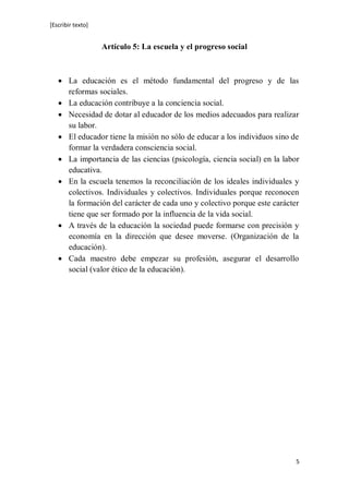 [Escribir texto]
5
Artículo 5: La escuela y el progreso social
 La educación es el método fundamental del progreso y de las
reformas sociales.
 La educación contribuye a la conciencia social.
 Necesidad de dotar al educador de los medios adecuados para realizar
su labor.
 El educador tiene la misión no sólo de educar a los individuos sino de
formar la verdadera consciencia social.
 La importancia de las ciencias (psicología, ciencia social) en la labor
educativa.
 En la escuela tenemos la reconciliación de los ideales individuales y
colectivos. Individuales y colectivos. Individuales porque reconocen
la formación del carácter de cada uno y colectivo porque este carácter
tiene que ser formado por la influencia de la vida social.
 A través de la educación la sociedad puede formarse con precisión y
economía en la dirección que desee moverse. (Organización de la
educación).
 Cada maestro debe empezar su profesión, asegurar el desarrollo
social (valor ético de la educación).
 
