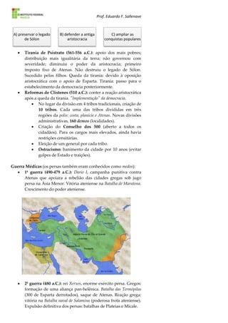 Prof. Eduardo F. Sallenave
 Tirania de Psístrato (561-556 a.C.): apoio dos mais pobres;
distribuição mais igualitária da terra; não governou com
severidade; diminuiu o poder da aristocracia; primeiro
imposto fixo de Atenas. Não destruiu o legado de Sólon.
Sucedido pelos filhos. Queda da tirania: devido à oposição
aristocrática com o apoio de Esparta. Tirania: passo para o
estabelecimento da democracia posteriormente.
 Reformas de Clístenes (510 a.C.): conter a reação aristocrática
após a queda da tirania. "Implementação" da democracia.
 No lugar da divisão em 4 tribos tradicionais, criação de
10 tribos. Cada uma das tribos divididas em três
regiões da polis: costa, planície e Atenas. Novas divisões
administrativas, 160 demos (localidades).
 Criação do Conselho dos 500 (aberto a todos os
cidadãos). Para os cargos mais elevados, ainda havia
restrições censitárias.
 Eleição de um general por cada tribo.
 Ostracismo: banimento da cidade por 10 anos (evitar
golpes de Estado e traições).
Guerra Médicas (os persas também eram conhecidos como medos):
 1ª guerra (490-479 a.C.): Dario I, campanha punitiva contra
Atenas que apoiara a rebelião das cidades gregas sob jugo
persa na Ásia Menor. Vitória ateniense na Batalha de Maratona.
Crescimento do poder ateniense.
 2ª guerra (480 a.C.): rei Xerxes, enorme exército persa. Gregos:
formação de uma aliança pan-helênica. Batalha das Termópilas
(300 de Esparta derrotados), saque de Atenas. Reação grega:
vitória na Batalha naval de Salamina (poderosa frota ateniense).
Expulsão definitiva dos persas: batalhas de Plateias e Mícale.
A) preservar o legado
de Sólon
B) defender a antiga
aristocracia
C) ampliar as
conquistas populares
 