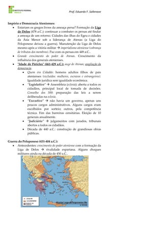 Prof. Eduardo F. Sallenave
Império e Democracia Atenienses:
 Estariam os gregos livres da ameaça persa? Formação da Liga
de Delos (478 a.C.): continuar a combater os persas até findar
a ameaça de um retorno. Cidades das ilhas do Egeu e cidades
da Ásia Menor sob a liderança de Atenas (a Liga do
Peloponeso deixou a guerra). Manutenção da Liga de Delos
mesmo após a vitória militar  imperialismo ateniense (cobrança
de tributos dos membros). Paz com os persas em 449 a.C..
 Grande crescimento do poder de Atenas. Crescimento da
influência dos generais atenienses.
 "Idade de Péricles" (461-429 a.C.): auge de Atenas; ampliação da
democracia.
 Quem era Cidadão: homens adultos filhos de pais
atenienses (excluídos: mulheres, escravos e estrangeiros).
Igualdade jurídica sem igualdade econômica.
 "Legislativo"  Assembleia (eclesia): aberta a todos os
cidadãos, principal local de tomada de decisões.
Conselho dos 500: preparação das leis a serem
deliberadas na eclesia.
 "Executivo"  não havia um governo, apenas uns
poucos cargos administrativos. Alguns cargos eram
escolhidos por sorteio; outros, pela competência
técnica. Fim das barreiras censitárias. Eleição de 10
generais anualmente.
 "Judiciário"  julgamentos com jurados, tribunais
abertos a todos os cidadãos.
 Década de 440 a.C.: construção de grandiosas obras
públicas.
Guerra do Peloponeso (431-404 a.C.):
 Antecedentes: crescimento do poder ateniense com a formação da
Liga de Delos  rivalidade espartana. Alguns choques
militares ainda na década de 450 a.C..
 