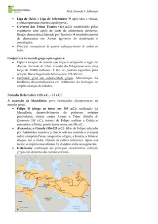 Prof. Eduardo F. Sallenave
 Liga de Delos x Liga do Peloponeso  após idas e vindas,
vitória espartana (recebeu apoio persa).
 Governo dos Trinta Tiranos (404 a.C.): estabelecido pelos
espartanos com apoio de parte da aristocracia ateniense.
Reação democrática liderada por Trasíbulo  restabelecimento
da democracia em Atenas (governo de moderação e
conciliação).
 Principal consequência da guerra: enfraquecimento de ambos os
lados.
Conjuntura do mundo grego após a guerra:
 Esparta incapaz de manter um império ocupando o lugar de
Atenas. Ascensão de Tebas: invasão do Peloponeso com uma
força de 70.000 soldados  fim do poderio espartano para
sempre. Breve hegemonia tebana entre 371-362 a.C..
 Debilidade geral das cidades-estado gregas. Manutenção da
tendência descentralizadora em detrimento da formação de
amplas alianças de cidades.
Período Helenístico (338 a.C. - 31 a.C.)
A ascensão da Macedônia: povo helenizado, incorporou-se ao
mundo grego.
 Felipe II (chega ao trono em 359 a.C.): unificação da
Macedônia; desenvolvimento de poderoso exército
profissional; vitória contra Atenas e Tebas (Batalha de
Queroneia 338 a.C.); intento de Felipe: unificar a Grécia e
conquistar a Pérsia, porém falece antes, em 336 a.C..
 Alexandre, o Grande (356-323 a.C.): filho de Felipe; educado
por Aristóteles; manteve a Grécia sob seu controle e avançou
sobre o império Persa, conquistou o Egito, a Fenícia, a Pérsia e
chegou até a Índia. Difusão da cultura helenística. Após sua
morte, o império macedônico foi dividido entre seus generais.
 Helenismo: combinação das principais características culturais
gregas com elementos das culturas orientais.
 