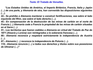 Texto: El Tratado de Versalles.   “ Los Estados Unidos de América, el Imperio Británico, Francia, Italia y Japón (…) de una parte, y Alemania de otra, han convenido las disposiciones siguientes (…). 42.- Se prohíbe a Alemania mantener o construir fortificaciones, sea sebre el lado izquierdo del Rhin, sea sobre el lado derecho (…). 45.- En compensación de la destrucción de las minas de carbón en el norte de Francia (...) Alemania cede a Francia la propiedad de las minas de carbón situadas en el Sarre (…). 51.- Los territorios que fueron cedidos a Alemania en virtud del Tratado de Paz de 1871 (Alsacia y Lorena) son reintegrados a la soberanía francesa (…). 80.- Alemania reconoce y respetará estrictamente la independencia de Austria (…). 87.- Alemania (…) reconoce la independencia de Polonia (…). 119.- Alemania renuncia (…) a todos sus derechos y títulos sobre sus posesiones de Ultramar (…)” 