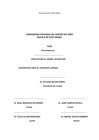 Directora de La EPG-UNCP
UNIVERSIDAD NACIONAL DEL CENTRO DEL PERÚ
ESCUELA DE POST GRADO
TESIS
Presentada por:
…………………………………………
PARA OPTAR EL GRADO DE DOCTOR
SUSTENTADA ANTE EL SIGUIENTE JURADO:
…………………………………..
Dr. OCTAVIO ROJAS PENAS
Presidente del Jurado
…………………………………………. ………………………………….
Dr. RAUL MORALES GUTIERREZ Dr. JOSÉ CAMPOS DÁVILA
Jurado Jurado
………………………………….. ……………………………………
Dr. ATILIO OLANO MARTINEZ Dr. MIGUEL ROJAS CABRERA
Jurado Asesor
 