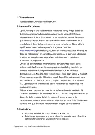 1. Título del curso

        “Especialista en Ofimática con Open Office”

    2. Presentación del curso

        OpenOffice.org es una suite ofimática de software libre y código abierto de
        distribución gratuita (no licenciado), a diferencia de Microsoft Office que
        requiere de una licencia. Esta es una de las características mas destacadas
        que hacen que OpenOffice se este extendiendo cada vez mas tanto en el
        mundo laboral diario de las oficinas como entre particulares. Código abierto
        significa que podemos descargarlo de la siguiente dirección
        www.openoffice.org sin costo alguno, tanto en su modo ejecutable (binario), es
        decir los instaladores y en su modo código fuente por si queremos adaptarlo a
        nuestras necesidades, para esto debemos de tener los conocimientos
        apropiados de programación.
        Otra de las características importantísimas de OpenOffice es que es un
        sistema multiplataforma, es decir que puede ser instalado y ejecutado en
        diversas plataformas como pueden ser sistemas Linux (en todas sus
        distribuciones), en Mac OS-X (en versión inglés), Free-BSD, Solaris y Microsoft
        Windows desde la versión 95 hasta el actual. OpenOffice está pensado para
        ser compatible con Microsoft Office, con quien compite. Soporta el estándar
        ISO OpenDocument con lo que es fácil el intercambio de documentos con
        muchos programas.
        El Uso de este programa por parte de los profesionales esta creciendo. El
        Centro de capacitación en Informática del ISEP La Salle, comprometidos con el
        desarrollo de la sociedad de la información, ofrece un programa de
        capacitación a distancia semipresencial específico sobre La Suite Ofimática en
        software libre que desarrolla un conocimiento integral de esta temática.

    3. Destinatarios

              Docentes de todos los niveles del ISP “LA SALLE”
              Estudiantes egresados de la especialidad de computación e Informática
               del Instituto Superior de Educación Público la Salle.


Elaborado por: Ing. Alex Fernando Huillca Huamán
 