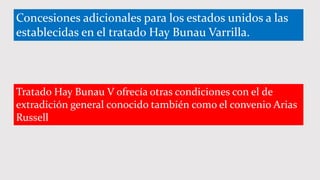Concesiones adicionales para los estados unidos a las
establecidas en el tratado Hay Bunau Varrilla.
Tratado Hay Bunau V ofrecía otras condiciones con el de
extradición general conocido también como el convenio Arias
Russell
 
