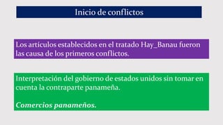 Inicio de conflictos
Los artículos establecidos en el tratado Hay_Banau fueron
las causa de los primeros conflictos.
Interpretación del gobierno de estados unidos sin tomar en
cuenta la contraparte panameña.
Comercios panameños.
 
