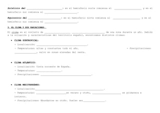 Solsticio del __________________________: en el hemisferio norte comienza el

____________________ y en el

hemisferio sur comienza el ________________________.
Equinoccio del ________________________: en el hemisferio norte comienza el

____________________ y en el

hemisferio sur comienza el ________________________.
3. EL CLIMA Y SUS VARIACIONES:

El clima es el conjunto de ___________________ ________________________ de una zona durante un año. Debido
a la situación y características del territorio español, encontramos distintos climas:
•

CLIMA SUBTROPICAL:
- Localización: _____________________________________.
- Temperaturas: altas y constantes todo el año.

- Precipitaciones:

________________, salvo en zonas elevadas del oeste.

•

CLIMA ATLÁNTICO:
- Localización: Costa noroeste de España.
- Temperaturas: __________________.
- Precipitaciones: _____________________________________.

•

CLIMA MEDITERRÁNEO:
- Localización:__________________________________________________.
- Temperaturas: ______________________en verano y otoño, _____________________ en primavera e
invierno.
- Precipitaciones: Abundantes en otoño. Suelen ser________________.

 