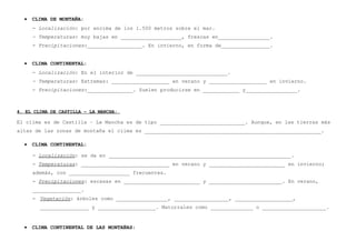 •

CLIMA DE MONTAÑA:
- Localización: por encima de los 1.500 metros sobre el mar.
- Temperaturas: muy bajas en ____________________, frescas en_________________.
- Precipitaciones:__________________. En invierno, en forma de________________.

•

CLIMA CONTINENTAL:
- Localización: En el interior de ______________________________.
- Temperaturas: Extremas: ___________________ en verano y ___________________ en invierno.
- Precipitaciones:_______________. Suelen producirse en ____________ y_________________.

4. EL CLIMA DE CASTILLA – LA MANCHA:

El clima es de Castilla – La Mancha es de tipo ____________________________. Aunque, en las tierras más
altas de las zonas de montaña el clima es __________________________________________________________.
•

CLIMA CONTINENTAL:
- Localización: se da en ____________________________________________________________.
- Temperaturas: _____________________________ en verano y _________________________ en invierno;
además, con ____________________ frecuentes.
- Precipitaciones: escasas en _________________________ y ________________________. En verano,
________________.
- Vegetación: árboles como _________________, __________________, ___________________,
________________ y ___________________. Matorrales como ______________ o _____________________.

•

CLIMA CONTINENTAL DE LAS MONTAÑAS:

 