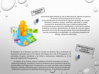 Instrumento legal mediante el cual se determinan los ingresos, los gastos y
las fuentes de financiamiento de los recursos.
Es una planificación y/o estimación de ingresos y de gastos de recursos,
financieros, humanos, equipos, materiales, expresado en unidad
monetaria (en Venezuela en Bs.) para un determinado período.
Es importante ya que sirve para la planificación y control de los ingresos
(ordinarios, corrientes, extraordinarios, de capital, de inversión y gastos
(corrientes, de servicio de la deuda pública); disminuyendo pérdidas de
recursos, aumentando la rentabilidad; y los indicadores de gestión de
eficacia, eficiencia y efectividad.
El Presidente de la Republica actuando en Consejo de Ministros fijara anualmente los
lineamientos generales para la formulación del Proyecto de la Ley de Presupuesto y las
prioridades de gastos atendiendo a los límites y estimaciones establecidas en la Ley
Marco de Programación Presupuestaria.
Los órganos de los Poderes Judicial, Ciudadano y Electoral, formularan a su vez sus
respectivos proyectos, tomando en cuenta las limitaciones de la Constitución Nacional y
de la Ley Marco de Programación Presupuestaria, que serán tramitados ante la Asamblea
Nacional y remitidos al Ejecutivo para su inclusión en el Proyecto de Ley de Presupuesto.
El Ejecutivo lo presentara a la Asamblea Nacional antes del 15 de Octubre de cada año.
 