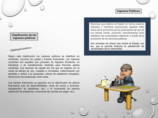 Ingresos Públicos
Recursos que obtiene el Estado en forma coactiva
(tributos) o voluntaria (donaciones, legados entre
otros) de la economía de los particulares del uso de
sus bienes (venta, usufructo, arrendamiento) para
satisfacer las necesidades colectivas, a través de la
prestación de los servicios públicos.
Son entradas de dinero que recibe el Estado, por
ley, que le permite financiar la satisfacción de
necesidades de la colectividad
Clasificación de los
ingresos públicos
Según esta clasificación los ingresos públicos se clasifican en
corrientes, recursos de capital y fuentes financieras. Los ingresos
corrientes son aquellos que proceden de ingresos tributarios, no
tributarios y de transferencias recibidas para financiar gastos
corrientes. Los recursos de capital son los que se originan por la
venta de bienes de uso, muebles e inmuebles, indemnización por
pérdidas o daños a la propiedad, cobros de préstamos otorgados,
disminución de existencias, entre otras.
Las fuentes financieras se generan por la disminución de activos
financieros (uso de disponibilidades, venta de bonos y acciones,
recuperación de préstamos, etc.) y el incremento de pasivos
(obtención de préstamos, incremento de cuentas por pagar, etc.)
 