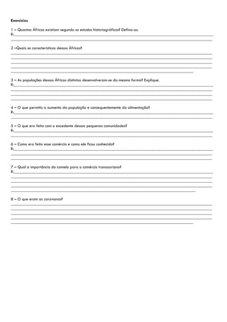 Exercícios

1 – Quantas Áfricas existiam segundo os estudos historiográficos? Defina-as.
R:_______________________________________________________________________________________________
________________________________________________________________________________________________

2 –Quais as características dessas Áfricas?
________________________________________________________________________________________________
________________________________________________________________________________________________
________________________________________________________________________________________________
________________________________________________________________________________________________
_______________________________________________________________________________________

3 – As populações dessas Áfricas distintas desenvolveram-se da mesma forma? Explique.
R:_______________________________________________________________________________________________
________________________________________________________________________________________________
________________________________________________________________________________________________
________________________________________________________________________________________________

4 – O que permitiu o aumento da população e consequentemente da alimentação?
R:_______________________________________________________________________________________________
________________________________________________________________________________________________

5 – O que era feito com o excedente dessas pequenas comunidades?
R:_______________________________________________________________________________________________
________________________________________________________________________________________________

6 – Como era feito esse comércio e como ele ficou conhecido?
R:_______________________________________________________________________________________________
________________________________________________________________________________________________
________________________________________________________________________________________________

7 – Qual a importância do camelo para o comércio transaariano?
R:_______________________________________________________________________________________________
________________________________________________________________________________________________
________________________________________________________________________________________________
________________________________________________________________________________________________
________________________________________________________________________________________

8 – O que eram as caravanas?
________________________________________________________________________________________________
________________________________________________________________________________________________
________________________________________________________________________________________________
________________________________________________________________________________________________
_______________________________________________________________________________________
 