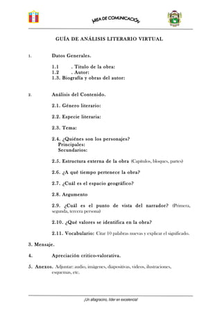 GUÍA DE ANÁLISIS LITERARIO VIRTUAL
1. Datos Generales.
1.1 . Titulo de la obra:
1.2 . Autor:
1.3. Biografía y obras del autor:
2. Análisis del Contenido.
2.1. Género literario:
2.2. Especie literaria:
2.3. Tema:
2.4. ¿Quiénes son los personajes?
Principales:
Secundarios:
2.5. Estructura externa de la obra (Capítulos, bloques, partes)
2.6. ¿A qué tiempo pertenece la obra?
2.7. ¿Cuál es el espacio geográfico?
2.8. Argumento
2.9. ¿Cuál es el punto de vista del narrador? (Primera,
segunda, tercera persona)
2.10. ¿Qué valores se identifica en la obra?
2.11. Vocabulario: Citar 10 palabras nuevas y explicar el significado.
3. Mensaje.
4. Apreciación critico-valorativa.
5. Anexos. Adjuntar: audio, imágenes, diapositivas, videos, ilustraciones,
esquemas, etc.
¡Un altagracino, líder en excelencia!
 