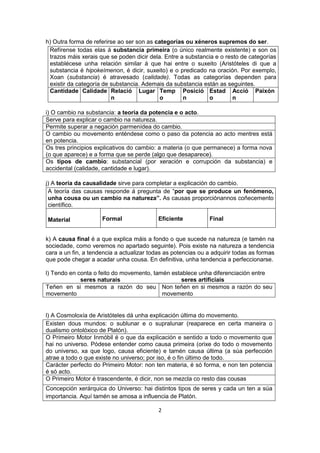2 
h) Outra forma de referirse ao ser son as categorías ou xéneros supremos do ser. 
Refírense todas elas á substancia primeira (o único realmente existente) e son os trazos máis xerais que se poden dicir dela. Entre a substancia e o resto de categorías establécese unha relación similar á que hai entre o suxeito (Aristóteles di que a substancia é hipokeímenon, é dicir, suxeito) e o predicado na oración. Por exemplo, Xoan (substancia) é atravesado (calidade). Todas as categorías dependen para existir da categoría de substancia. Ademais da substancia están as seguintes. 
Cantidade 
Calidade 
Relación 
Lugar 
Tempo 
Posición 
Estado 
Acción 
Paixón 
i) O cambio na substancia: a teoría da potencia e o acto. 
Serve para explicar o cambio na natureza. 
Permite superar a negación parmenídea do cambio. 
O cambio ou movemento enténdese como o paso da potencia ao acto mentres está en potencia. 
Os tres principios explicativos do cambio: a materia (o que permanece) a forma nova (o que aparece) e a forma que se perde (algo que desaparece). 
Os tipos de cambio: substancial (por xeración e corrupción da substancia) e accidental (calidade, cantidade e lugar). 
j) A teoría da causalidade sirve para completar a explicación do cambio. 
A teoría das causas responde á pregunta de “por que se produce un fenómeno, unha cousa ou un cambio na natureza”. As causas proporciónannos coñecemento científico. 
Material 
Formal 
Eficiente 
Final 
k) A causa final é a que explica máis a fondo o que sucede na natureza (e tamén na sociedade, como veremos no apartado seguinte). Pois existe na natureza a tendencia cara a un fin, a tendencia a actualizar todas as potencias ou a adquirir todas as formas que pode chegar a acadar unha cousa. En definitiva, unha tendencia a perfeccionarse. 
l) Tendo en conta o feito do movemento, tamén establece unha diferenciación entre 
seres naturais seres artificiais 
Teñen en si mesmos a razón do seu movemento 
Non teñen en si mesmos a razón do seu movemento 
l) A Cosmoloxía de Aristóteles dá unha explicación última do movemento. 
Existen dous mundos: o sublunar e o supralunar (reaparece en certa maneira o dualismo ontolóxico de Platón). 
O Primeiro Motor Inmóbil é o que da explicación e sentido a todo o movemento que hai no universo. Pódese entender como causa primeira (orixe do todo o movemento do universo, xa que logo, causa eficiente) e tamén causa última (a súa perfección atrae a todo o que existe no universo; por iso, é o fin último de todo. 
Carácter perfecto do Primeiro Motor: non ten materia, é só forma, e non ten potencia é só acto. 
O Primeiro Motor é trascendente, é dicir, non se mezcla co resto das cousas 
Concepción xerárquica do Universo: hai distintos tipos de seres y cada un ten a súa importancia. Aquí tamén se amosa a influencia de Platón.  