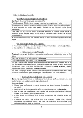 3 
A idea de cidadán en Aristóteles 
 O ser humano: a antropoloxía aristotélica. 
Significado do termo ‘alma’: vida, alento (psykhe) 
Posición dualista (Platón): alma e corpo, materia e forma, potencia e acto. 
Aínda que corpo e alma non son principios opostos (Platón) senón complementarios. A alma depende do corpo para existir. Unidade do ser humano: unha única substancia. 
Tres tipos ou funcións da alma: vexetativa, sensitiva e racional (esta última é exclusiva do ser humano e nela se fundamenta a superioridade deste sobre o resto de seres vivos). 
A visión antropolóxica do ser humano inflúe na ética aristotélica (como imos ver agora) 
 As ciencias prácticas: ética e política. 
a) Teñen como finalidade o ben do home a nivel individual (ética) e colectivo (política). 
b) Superioridade da política sobre a ética. 
o A ética: na procura da felicidade. 
Teleoloxía no campo da ética: o comportamento humano está dirixido cara un fin último. 
Cal é ese fin último?: en último termo a felicidade 
Como se entende a felicidade? Como sabedoría. 
Por que? Porque o ser humano ten que desenvolver a súa natureza para ser feliz. E a súa natureza non debe identificarse coas necesidades que xorden da alma vexetativa ou sentitiva (aínda que estas necesidades, os chamados bens externos, sexan importantes) senón, sobre todo, da alma racional. 
Por tanto o fin propio do ser humano: vida contemplativa adicada ao saber. Esta vida chámase ‘contemplativa’ porque se fai polo saber mesmo e non por outra cousa. 
o O concepto de virtude (areté). ethos e praxe) 
Concepto: aquela actividade ou modo de ser (ethos) que perfeccionan ao home en canto home e que acada mediante a práctica (praxe). 
Virtudes éticas. 
o Sirven para perfeccionar a parte irracional da alma humana (vexetativa e sensitiva) 
o Controlan os sentimentos e paixóns.Por iso se entende como xusto medio… 
o Non se nace con elas (contra Platón) senón que se aprenden mediante o hábito (praxe) forxando así o noso carácter (ethos). 
o A ética axuda á convivencia, pois da lugar a costumes que fomentan a vida en común. 
o A virtude da xustiza: dar a cada un o que é debido. Tamén como xustiza distributiva, que regula o reparto dos bens da sociedade, e conmutativa, que regula as relacións entre os cidadans  