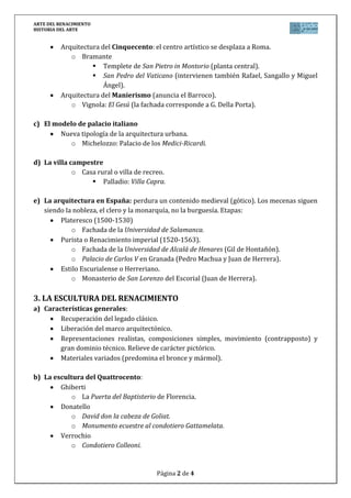 ARTE DEL RENACIMIENTO
HISTORIA DEL ARTE


          Arquitectura del Cinquecento: el centro artístico se desplaza a Roma.
             o Bramante
                     Templete de San Pietro in Montorio (planta central).
                     San Pedro del Vaticano (intervienen también Rafael, Sangallo y Miguel
                        Ángel).
          Arquitectura del Manierismo (anuncia el Barroco).
             o Vignola: El Gesú (la fachada corresponde a G. Della Porta).

c) El modelo de palacio italiano
        Nueva tipología de la arquitectura urbana.
           o Michelozzo: Palacio de los Medici-Ricardi.

d) La villa campestre
             o Casa rural o villa de recreo.
                   Palladio: Villa Capra.

e) La arquitectura en España: perdura un contenido medieval (gótico). Los mecenas siguen
   siendo la nobleza, el clero y la monarquía, no la burguesía. Etapas:
        Plateresco (1500-1530)
            o Fachada de la Universidad de Salamanca.
        Purista o Renacimiento imperial (1520-1563).
            o Fachada de la Universidad de Alcalá de Henares (Gil de Hontañón).
            o Palacio de Carlos V en Granada (Pedro Machua y Juan de Herrera).
        Estilo Escurialense o Herreriano.
            o Monasterio de San Lorenzo del Escorial (Juan de Herrera).

3. LA ESCULTURA DEL RENACIMIENTO
a) Características generales:
        Recuperación del legado clásico.
        Liberación del marco arquitectónico.
        Representaciones realistas, composiciones simples, movimiento (contrapposto) y
        gran dominio técnico. Relieve de carácter pictórico.
        Materiales variados (predomina el bronce y mármol).

b) La escultura del Quattrocento:
        Ghiberti
            o La Puerta del Baptisterio de Florencia.
        Donatello
            o David don la cabeza de Goliat.
            o Monumento ecuestre al condotiero Gattamelata.
        Verrochio
            o Condotiero Colleoni.


                                         Página 2 de 4
 
