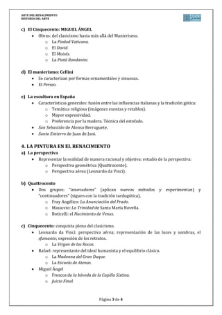 ARTE DEL RENACIMIENTO
HISTORIA DEL ARTE


c) El Cinquecento: MIGUEL ÁNGEL
         Obras: del clasicismo hasta más allá del Manierismo.
            o La Piedad Vaticana.
            o El David.
            o El Moisés.
            o La Pietá Rondanini.

d) El manierismo: Cellini
        Se caracterizan por formas ornamentales y sinuosas.
        El Perseo.

e) La escultura en España
        Características generales: fusión entre las influencias italianas y la tradición gótica:
            o Temática religiosa (imágenes exentas y retablos).
            o Mayor expresividad.
            o Preferencia por la madera. Técnica del estofado.
        San Sebastián de Alonso Berruguete.
        Santo Entierro de Juan de Juni.

4. LA PINTURA EN EL RENACIMIENTO
a) La perspectiva
        Representar la realidad de manera racional y objetiva: estudio de la perspectiva:
           o Perspectiva geométrica (Quattrocento).
           o Perspectiva aérea (Leonardo da Vinci).

b) Quattrocento
       Dos grupos: “innovadores” (aplican nuevos métodos y experimentan) y
       “continuadores” (siguen con la tradición tardogótica),
           o Fray Angélico: La Anunciación del Prado.
           o Masaccio: La Trinidad de Santa María Novella.
           o Boticelli: el Nacimiento de Venus.

c) Cinquecento: conquista plena del clasicismo.
       Leonardo da Vinci: perspectiva aérea; representación de las luces y sombras, el
       sfumanto; expresión de los retratos.
          o La Virgen de las Rocas.
       Rafael: representante del ideal humanista y el equilibrio clásico.
          o La Madonna del Gran Duque.
          o La Escuela de Atenas.
       Miguel Ángel
          o Frescos de la bóveda de la Capilla Sixtina.
          o Juicio Final.



                                          Página 3 de 4
 