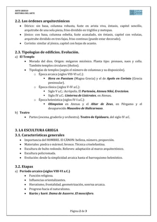 ARTE GRIEGO
HISTORIA DEL ARTE
Página 2 de 3
2.2. Los órdenes arquitectónicos
Dórico: sin basa, columna robusta, fuste en arista viva, éntasis, capitel sencillo,
arquitrabe de una sola pieza, friso dividido en triglifos y metopas.
Jónico: con basa, columna esbelta, fuste acanalado, sin éntasis, capitel con volutas,
arquitrabe dividido en tres fajas, friso continuo (puede estar decorado).
Corintio: similar al jónico, capitel con hojas de acanto.
2.3. Tipologías de edificios. Evolución.
a) El Templo
Morada del dios. Origen: mégaron micénico. Planta tipo: pronaos, naos y cella.
También templos circulares (tholos).
Tipologías de templos (según el número de columnas y su disposición).
o Época arcaica (siglos VIII-VI a.C.):
 Hera en Paestum (Magna Grecia) y el de Apolo en Corinto (Grecia
peninsular).
o Época clásica (siglos V-IV a.C.):
 Siglo V a.C.: Acrópolis. El Partenón, Atenea Niké, Erecteion.
 Siglo IV a.C.: Linterna de Lisícrates, en Atenas.
o Época helenística (siglos IV-I a.C.):
 Olimpeion en Atenas y el Altar de Zeus, en Pérgamo y el
desaparecido Mausoleo de Halicarnaso.
b) Teatro
Partes (escena, graderío y orchestra). Teatro de Epidauro, del siglo IV a.C.
3. LA ESCULTURA GRIEGA
3.1. Características generales
Importancia del HOMBRE. El CÁNON: belleza, número, proporción.
Materiales: piedra o mármol; bronce. Técnica criselefantina.
Escultura de bulto redondo. Relieves: adaptación al marco arquitectónico.
Escultura policromada.
Evolución: desde la simplicidad arcaica hasta el barroquismo helenístico.
3.2. Etapas
a) Período arcaico (siglos VIII-VI a.C.)
Función religiosa.
Influencias orientalizantes.
Hieratismo, frontalidad, geometrización, sonrisa arcaica.
Progreso hacia el naturalismo.
Kurós y koré. Dama de Auxerre, El moscóforo.
 
