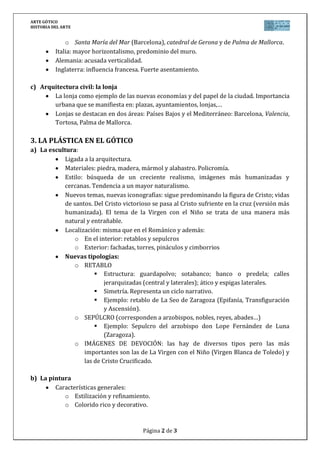 ARTE GÓTICO
HISTORIA DEL ARTE
Página 2 de 3
o Santa María del Mar (Barcelona), catedral de Gerona y de Palma de Mallorca.
Italia: mayor horizontalismo, predominio del muro.
Alemania: acusada verticalidad.
Inglaterra: influencia francesa. Fuerte asentamiento.
c) Arquitectura civil: la lonja
La lonja como ejemplo de las nuevas economías y del papel de la ciudad. Importancia
urbana que se manifiesta en: plazas, ayuntamientos, lonjas,…
Lonjas se destacan en dos áreas: Países Bajos y el Mediterráneo: Barcelona, Valencia,
Tortosa, Palma de Mallorca.
3. LA PLÁSTICA EN EL GÓTICO
a) La escultura:
Ligada a la arquitectura.
Materiales: piedra, madera, mármol y alabastro. Policromía.
Estilo: búsqueda de un creciente realismo, imágenes más humanizadas y
cercanas. Tendencia a un mayor naturalismo.
Nuevos temas, nuevas iconografías: sigue predominando la figura de Cristo; vidas
de santos. Del Cristo victorioso se pasa al Cristo sufriente en la cruz (versión más
humanizada). El tema de la Virgen con el Niño se trata de una manera más
natural y entrañable.
Localización: misma que en el Románico y además:
o En el interior: retablos y sepulcros
o Exterior: fachadas, torres, pináculos y cimborrios
Nuevas tipologías:
o RETABLO
 Estructura: guardapolvo; sotabanco; banco o predela; calles
jerarquizadas (central y laterales); ático y espigas laterales.
 Simetría. Representa un ciclo narrativo.
 Ejemplo: retablo de La Seo de Zaragoza (Epifanía, Transfiguración
y Ascensión).
o SEPÚLCRO (corresponden a arzobispos, nobles, reyes, abades…)
 Ejemplo: Sepulcro del arzobispo don Lope Fernández de Luna
(Zaragoza).
o IMÁGENES DE DEVOCIÓN: las hay de diversos tipos pero las más
importantes son las de La Virgen con el Niño (Virgen Blanca de Toledo) y
las de Cristo Crucificado.
b) La pintura
Características generales:
o Estilización y refinamiento.
o Colorido rico y decorativo.
 
