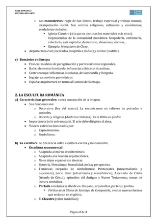 ARTE ROMÁNICO
HISTORIA DEL ARTE
Página 2 de 3
o Los monasterios: regla de San Benito, trabajo espiritual y trabajo manual,
jerarquización social. Son centros religiosos, culturales y económicos;
verdaderas ciudades:
 Iglesia-Claustro (a la que se destinan los materiales más ricos).
Dependencias de la comunidad monástica: hospedería, enfermería,
refectorio, sala capitular, dormitorio, almacenes, cocinas,…
 Ejemplo: Monasterio de Cluny.
Arquitectura civil (mercados, hospitales, baños) y militar (castillo).
c) Románico en Europa
Francia: modelos de peregrinación y particularismos regionales.
Italia: elementos lombardo, influencias clásicas y bizantinas.
Centroeuropa: influencias otonianas, de Lombardía y Borgoña.
Inglaterra: motivos geométricos.
España: arquitectura en torno al Camino de Santiago.
2. LA ESCULTURA ROMÁNICA
a) Características generales: nueva concepción de la imagen.
Sus funciones son:
o Decorativa (ley del marco). La encontramos en relieves de portadas y
capiteles.
o Docente y religiosa (doctrina cristiana). Es la Biblia en piedra.
Importancia de lo sobrenatural. El arte debe dirigirse al alma.
Valores estéticos dominados por:
o Expresionismo.
o Simbolismo.
b) La escultura: se diferencia entre escultura exenta y monumental.
Escultura monumental:
o Adaptada al marco arquitectónico.
o Adaptada a la función arquitectónica.
o No se dejan espacios sin decorar.
o Simetría. Hieratismo, frontalidad, no hay perspectiva.
o Temáticas cargadas de simbolismos: Pentecostés (universalismo y
esperanza), Juicio Final (advertencia y recordatorio), Ascensión de Cristo
(triunfo de Cristo), episodios del Antiguo y Nuevo Testamento, temas de
lectura simbólica.
o Portada románica se divide en: tímpano, arquivoltas, parteluz, jambas.
 Pórtico de la Gloria de Santiago de Compostela, avanza nuevas formas
que se darán en el gótico.
o El Claustro (valor simbólico):
 