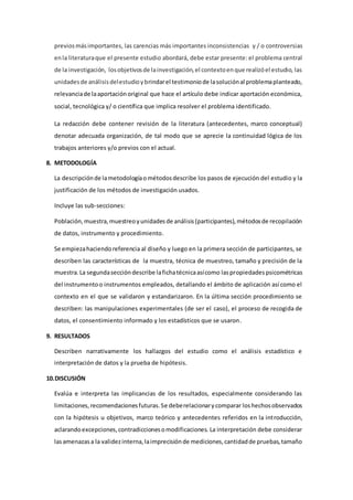 previosmásimportantes, las carencias más importantes inconsistencias y / o controversias
enla literaturaque el presente estudio abordará, debe estar presente: el problema central
de la investigación, losobjetivosde lainvestigación,el contextoenque realizóel estudio, las
unidadesde análisisdelestudioybrindarel testimoniode lasoluciónal problemaplanteado,
relevanciade laaportaciónoriginal que hace el artículo debe indicar aportación económica,
social, tecnológica y/ o científica que implica resolver el problema identificado.
La redacción debe contener revisión de la literatura (antecedentes, marco conceptual)
denotar adecuada organización, de tal modo que se aprecie la continuidad lógica de los
trabajos anteriores y/o previos con el actual.
8. METODOLOGÍA
La descripciónde lametodologíaométodosdescribe los pasos de ejecución del estudio y la
justificación de los métodos de investigación usados.
Incluye las sub-secciones:
Población,muestra,muestreoyunidadesde análisis(participantes),métodosde recopilación
de datos, instrumento y procedimiento.
Se empiezahaciendoreferencia al diseño y luego en la primera sección de participantes, se
describen las características de la muestra, técnica de muestreo, tamaño y precisión de la
muestra.La segundaseccióndescribe lafichatécnicaasícomo laspropiedadespsicométricas
del instrumentoo instrumentos empleados, detallando el ámbito de aplicación así como el
contexto en el que se validaron y estandarizaron. En la última sección procedimiento se
describen: las manipulaciones experimentales (de ser el caso), el proceso de recogida de
datos, el consentimiento informado y los estadísticos que se usaron.
9. RESULTADOS
Describen narrativamente los hallazgos del estudio como el análisis estadístico e
interpretación de datos y la prueba de hipótesis.
10.DISCUSIÓN
Evalúa e interpreta las implicancias de los resultados, especialmente considerando las
limitaciones,recomendacionesfuturas.Se deberelacionarycomparar loshechosobservados
con la hipótesis u objetivos, marco teórico y antecedentes referidos en la introducción,
aclarandoexcepciones,contradiccionesomodificaciones. La interpretación debe considerar
lasamenazasa la validezinterna,laimprecisiónde mediciones,cantidadde pruebas,tamaño
 