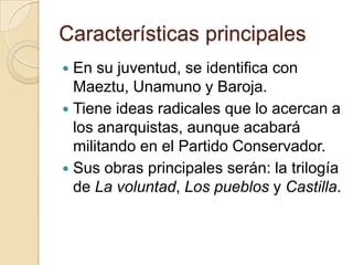 Características principalesEn su juventud, se identifica con Maeztu, Unamuno y Baroja.Tiene ideas radicales que lo acercan a los anarquistas, aunque acabará militando en el Partido Conservador.Sus obras principales serán: la trilogía de La voluntad, Los pueblos y Castilla.