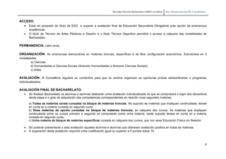 Borrador Decreto Bacharelato LOMCE en Galicia Dto. Orientación do IES A Sardiñeira
6
ACCESO:
 Estar en posesión do título de ESO e superar a avaliación final de Educación Secundaria Obrigatoria pola opción de ensinanzas
académicas.
 O título de Técnico de Artes Plásticas e Deseño e o título Técnico Deportivo permitirá o acceso a calquera das modalidades de
Bacharelato.
PERMANENCIA: catro anos.
ORGANIZACIÓN: As ensinanzas estruturánse en materias troncais, específicas e de libre configuración autonómica. Estrutúrase en 3
modalidades
a) Ciencias.
b) Humanidades e Ciencias Sociais (itinerario Humanidades e itinerario Ciencias Sociais)
c) Artes.
AVALIACIÓN: A Consellería regulará as condicións para que os centros organicen as oportunas probas extraordinarias e programas
individualizados.
AVALIACIÓN FINAL DE BACHARELATO:
 Ao finalizar Bacharelato os alumnos e alumnas realizarán unha avaliación individualizada na que se comprobará o logro dos obxectivos
desta etapa e o grao de adquisición das competencias correspondentes en relación coas seguintes materias:
a) Todas as materias xerais cursadas no bloque de materias troncais. No suposto de materias que impliquen continuidade, terase
en conta só a materia cursada en segundo curso.
b) Dúas materias de opción cursadas no bloque de materias troncais, en calquera dos cursos. As materias que impliquen
continuidade entre os cursos primeiro e segundo só computarán como unha materia; neste suposto terase en conta só a materia
cursada en segundo curso.
c) Unha materia do bloque de materias específicas cursada en calquera dos cursos, que non sexa Educación Física nin Relixión.
 Só poderán presentarse a esta avaliación aqueles alumnos e alumnas que obtivesen avaliación positiva en todas as materias.
 A superación desta avaliación requirirá unha cualificación igual ou superior a 5 puntos sobre 10.
 