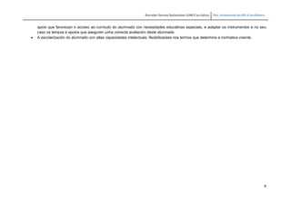 Borrador Decreto Bacharelato LOMCE en Galicia Dto. Orientación do IES A Sardiñeira
8
apoio que favorezan o acceso ao currículo do alumnado con necesidades educativas especiais, e adaptar os instrumentos e no seu
caso os tempos e apoios que aseguren unha correcta avaliación deste alumnado
 A escolarización do alumnado con altas capacidades intelectuais, flexibilizarase nos termos que determine a normativa vixente.
 