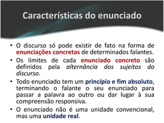Características do enunciado

• O discurso só pode existir de fato na forma de
  enunciações concretas de determinados falantes.
• Os limites de cada enunciado concreto são
  definidos pela alternância dos sujeitos do
  discurso.
• Todo enunciado tem um princípio e fim absoluto,
  terminando o falante o seu enunciado para
  passar a palavra ao outro ou dar lugar à sua
  compreensão responsiva.
• O enunciado não é uma unidade convencional,
  mas uma unidade real.
 