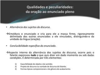 Qualidades e peculiaridades:
                 da oração ao enunciado pleno


• Alternância dos sujeitos do discurso.

Emoldura o enunciado e cria para ele a massa firme, rigorosamente
  delimitada dos outros enunciados a ele vinculados, distinguindo-o da
  unidade da língua (oração).

• Conclusibilidade específica do enunciado.

Aspecto interno da alternância dos sujeitos do discurso, ocorre pois o
  falante expressou tudo o que quis dizer em dado momento ou sob dadas
  condições. É determinada por três elementos:

       1)   Exauribilidade do objeto e do sentido;
       2)   Projeto de discurso ou vontade de discurso do falante;
       3)   Formas típicas composicionais e de gênero do acabamento.
 