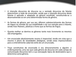 • A intenção discursiva de discurso ou a vontade discursiva do falante
  determinam o todo do enunciado, sendo que a intenção discursiva deste
  falante é aplicada e adaptada ao gênero escolhido, constituindo-se e
  desenvolvendo-se em uma determinada forma de gênero.

• As formas de gênero, por sua vez, diferem substancialmente das formas
  da língua no sentido da sua estabilidade e da sua coerção para o falante,
  sendo mais flexíveis, plásticas e livres que as formas da língua.

• Quanto melhor se domina os gêneros tanto mais livremente os mesmos
  são empregados.

• Um enunciado absolutamente neutro é impossível, tendo em vista que o
  mesmo é pleno de tonalidades dialógicas, sendo estas imprescindíveis
  para o entendimento cabal do estilo de um enunciado.

• Traço constitutivo do enunciado é seu direcionamento a alguém: o
  endereçamento, uma vez que cada gênero do discurso em cada campo da
  comunicação discursiva tem a sua concepção típica de destinatário que o
  determina como gênero.
 
