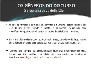 OS GÊNEROS DO DISCURSO
               O problema e sua definição


• Todos os diversos campos da atividade humana estão ligados ao
  uso da linguagem, sendo o caráter e as formas desse uso tão
  multiformes quanto os diversos campos da atividade humana.

 Esta multiformidade ocorre, provavelmente, pelo fato da linguagem
  ser a ferramenta de expressão das variadas atividades humanas.

 Dentro do campo da comunicação humana encontram-se três
  elementos indissociáveis à ideia de enunciado: o conteúdo
  temático, o estilo, a construção composicional.
 