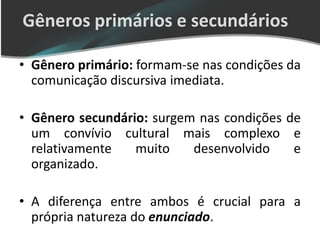 Gêneros primários e secundários

• Gênero primário: formam-se nas condições da
  comunicação discursiva imediata.

• Gênero secundário: surgem nas condições de
  um convívio cultural mais complexo e
  relativamente   muito    desenvolvido    e
  organizado.

• A diferença entre ambos é crucial para a
  própria natureza do enunciado.
 