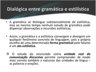 Dialógica entre gramática e estilística

• A gramática se distingue substancialmente da estilística,
  mas ao mesmo tempo nenhum estudo de gramática pode
  dispensar observações e incursões estilísticas.

• Assim, a gramática e a estilística convergem e divergem em
  qualquer fenômeno concreto de linguagem, pois a própria
  escolha de uma determinada forma gramatical pelo falante
  é um ato estilístico.

 O estudo do enunciado como unidade real da
 comunicação discursiva permite compreender de modo
 mais correto também a natureza das unidades da língua –
 as palavras e orações.
 
