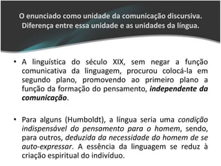 O enunciado como unidade da comunicação discursiva.
  Diferença entre essa unidade e as unidades da língua.



• A linguística do século XIX, sem negar a função
  comunicativa da linguagem, procurou colocá-la em
  segundo plano, promovendo ao primeiro plano a
  função da formação do pensamento, independente da
  comunicação.

• Para alguns (Humboldt), a língua seria uma condição
  indispensável do pensamento para o homem, sendo,
  para outros, deduzida da necessidade do homem de se
  auto-expressar. A essência da linguagem se reduz à
  criação espiritual do indivíduo.
 